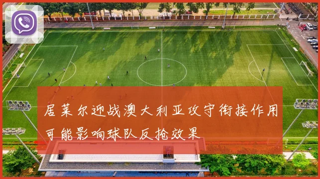 居莱尔迎战澳大利亚攻守衔接作用可能影响球队反抢效果