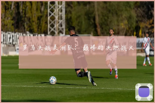 罗马决战美洲队：巅峰对决燃战火