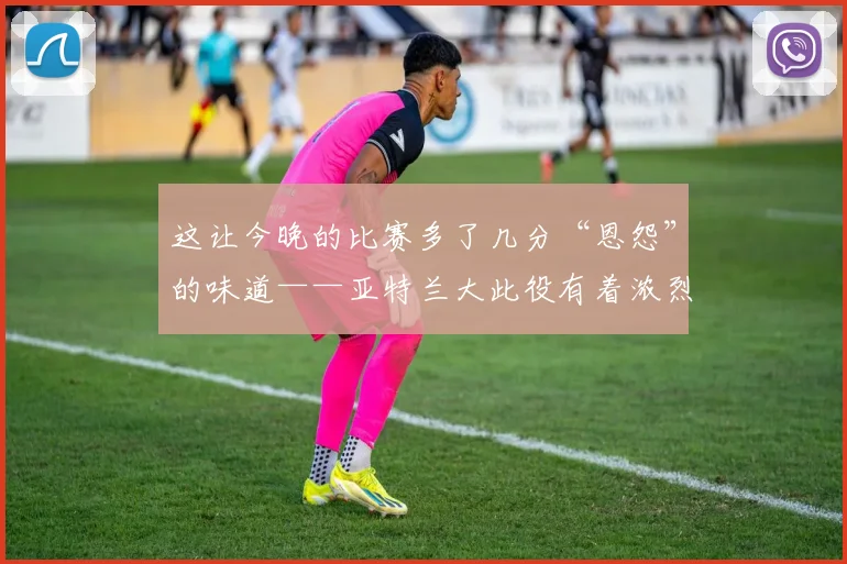 这让今晚的比赛多了几分“恩怨”的味道——亚特兰大此役有着浓烈的复仇心