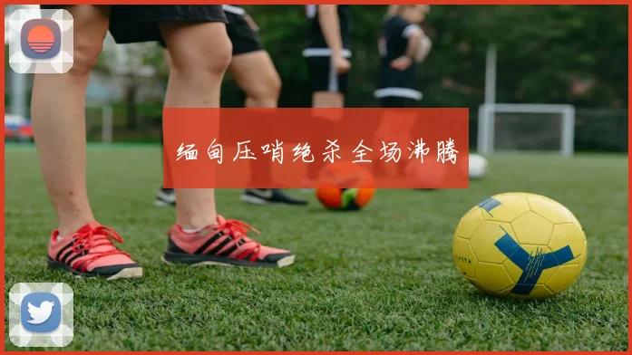 缅甸压哨绝杀全场沸腾