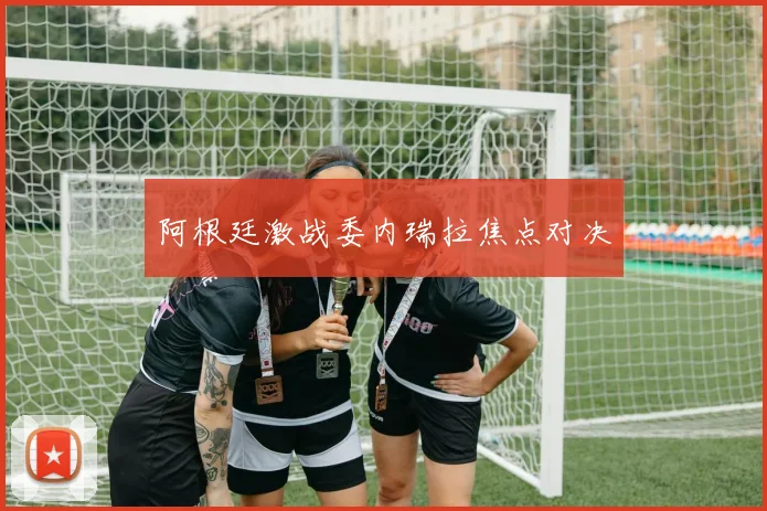 阿根廷激战委内瑞拉焦点对决