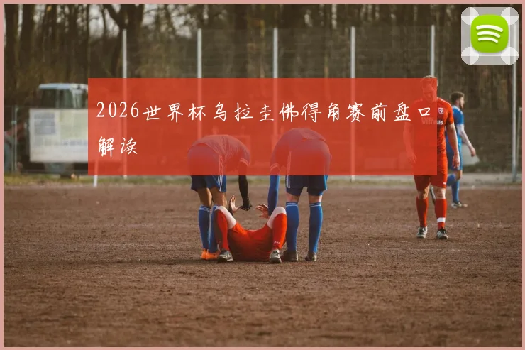 2026世界杯乌拉圭佛得角赛前盘口解读