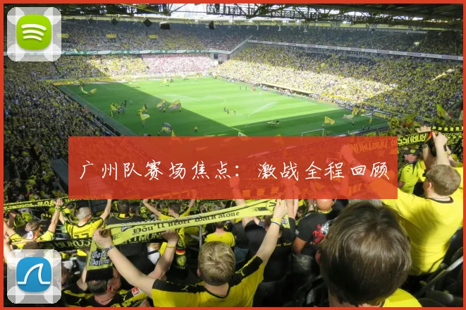 广州队赛场焦点:激战全程回顾