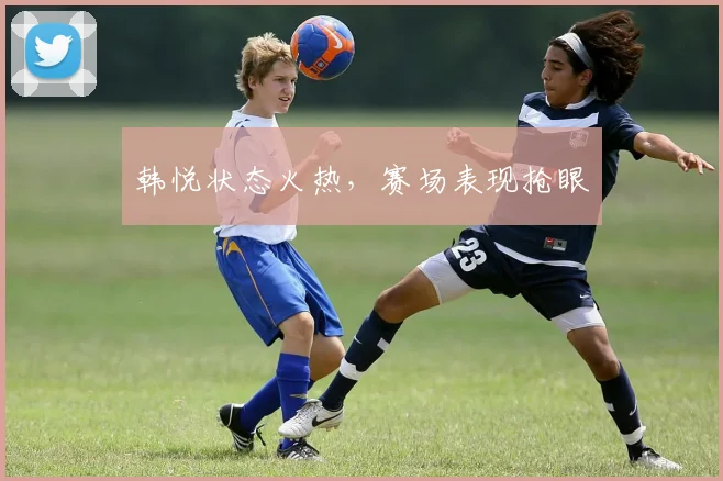 韩悦状态火热，赛场表现抢眼