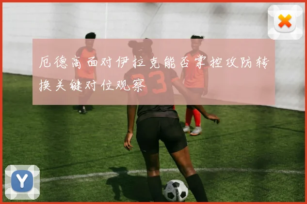 厄德高面对伊拉克能否掌控攻防转换关键对位观察