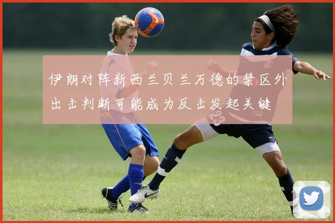 伊朗对阵新西兰贝兰万德的禁区外出击判断可能成为反击发起关键