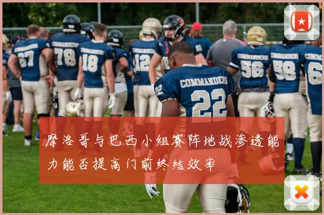 摩洛哥与巴西小组赛阵地战渗透能力能否提高门前终结效率