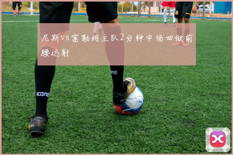 尼斯vs富勒姆主队2分钟中场回做前腰远射