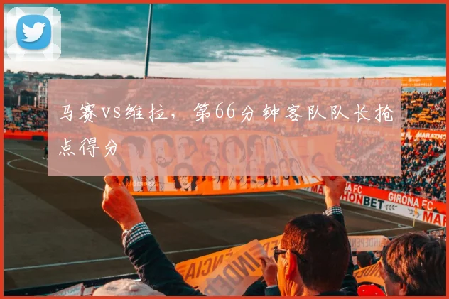 马赛vs维拉,第66分钟客队队长抢点得分