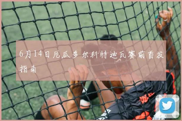 6月14日厄瓜多尔科特迪瓦赛前首发指南