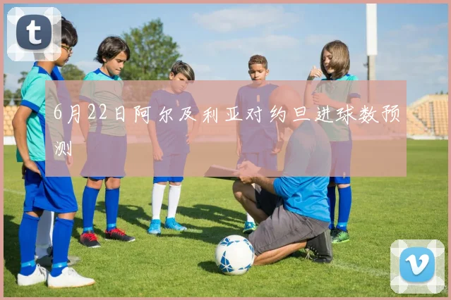 6月22日阿尔及利亚对约旦进球数预测
