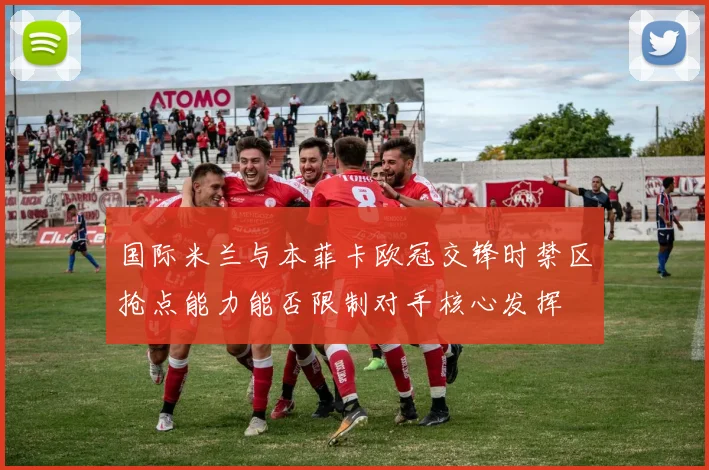 国际米兰与本菲卡欧冠交锋时禁区抢点能力能否限制对手核心发挥