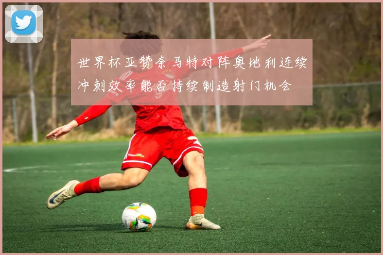 世界杯亚赞奈马特对阵奥地利连续冲刺效率能否持续制造射门机会