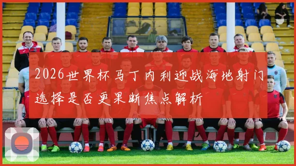 2026世界杯马丁内利迎战海地射门选择是否更果断焦点解析