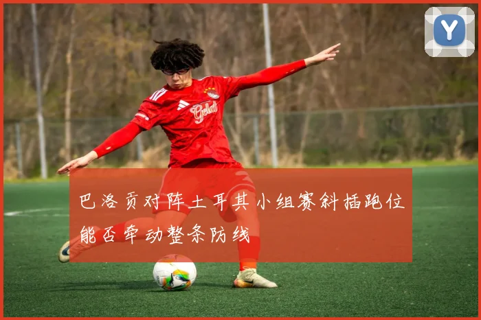 巴洛贡对阵土耳其小组赛斜插跑位能否牵动整条防线