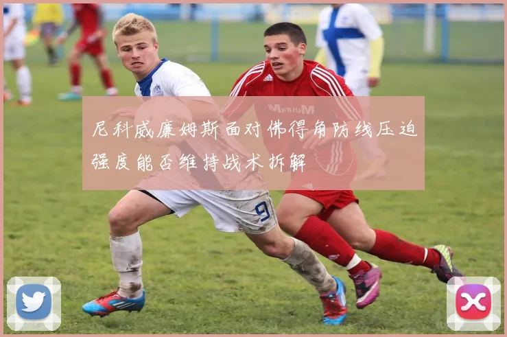 尼科威廉姆斯面对佛得角防线压迫强度能否维持战术拆解