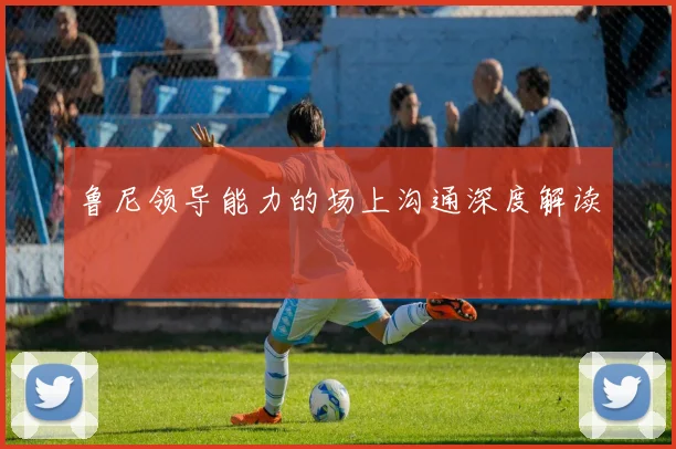 鲁尼领导能力的场上沟通深度解读