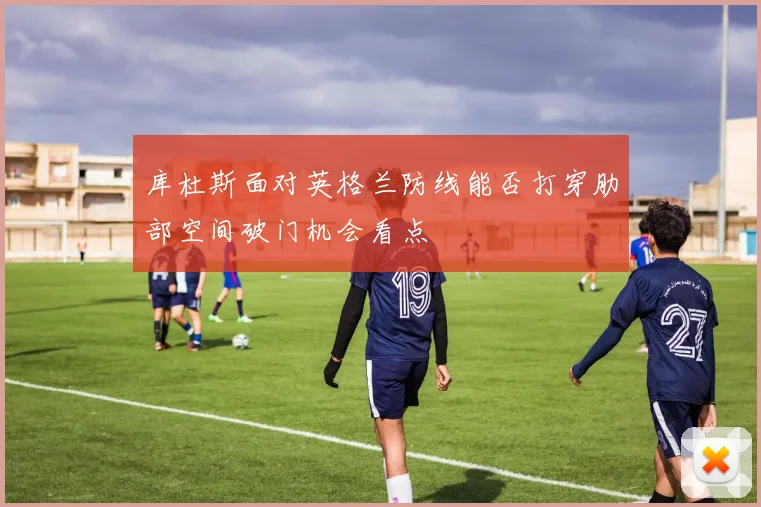 库杜斯面对英格兰防线能否打穿肋部空间破门机会看点