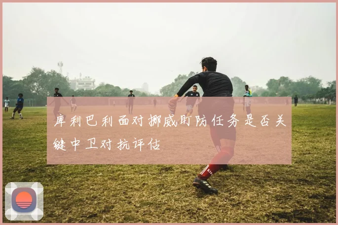 库利巴利面对挪威盯防任务是否关键中卫对抗评估