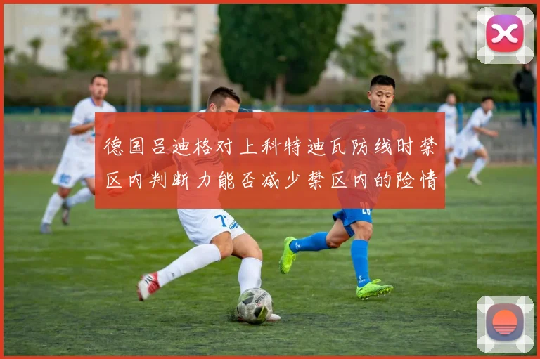 德国吕迪格对上科特迪瓦防线时禁区内判断力能否减少禁区内的险情