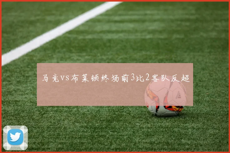 马竞vs布莱顿终场前3比2客队反超