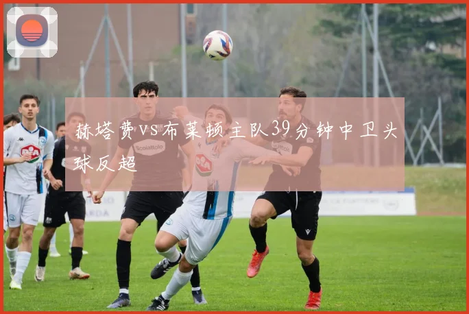 赫塔费vs布莱顿主队39分钟中卫头球反超