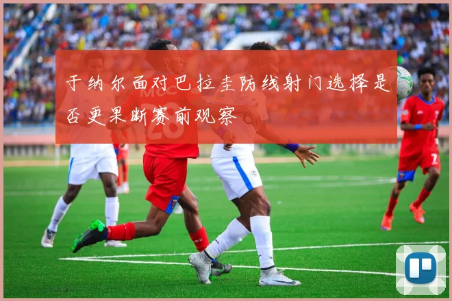 于纳尔面对巴拉圭防线射门选择是否更果断赛前观察