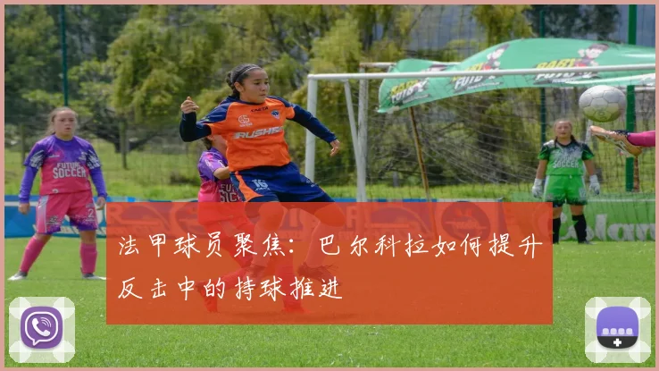 法甲球员聚焦:巴尔科拉如何提升反击中的持球推进