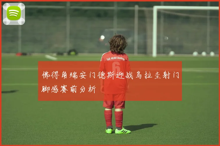 佛得角瑞安门德斯迎战乌拉圭射门脚感赛前分析
