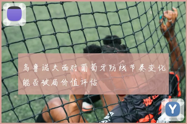 乌鲁诺夫面对葡萄牙防线节奏变化能否破局价值评估