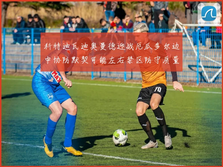 科特迪瓦迪奥曼德迎战厄瓜多尔边中协防默契可能左右禁区防守质量