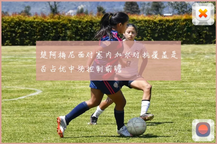 楚阿梅尼面对塞内加尔对抗覆盖是否占优中场控制前瞻